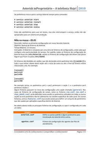 Asterisk inProprietário – A telefonia Hoje! 2010
De preferência inicie e pare o serviço Asterisk sempre pelos comandos:

#   service   asterisk   start
#   service   asterisk   restart
#   service   asterisk   stop
#   service   asterisk   status

Estes são satisfatórios para usar em testes, mas eles interrompem o serviço, então não são
apropriados para um sistema em produção.


Mão na massa – 05.01
Descrição: realizar as primeiras configurações em nosso Servidor Asterisk.
Objetivo: Backup de ficheiros do Asterisk.
Tempo Máximo: 15 minutos.
Instruções: O Asterisk é composto por uma série de ficheiros de configurações, onde cada qual
configura uma particularidade do serviço. Por padrão, todos os ficheiros de configuração do
Asterisk ficam em /etc/Asterisk, exceto os ficheiros de configuração dos drivers das placas
Digium que ficam na pasta /etc/dahdi.

Os ficheiros são divididos em seções, que são declaradas entre parêntese reto ([<seção>]) e
tudo o que estiver abaixo desta seção até o início de outra ou até o final do ficheiro estará
relacionado a ela. Por exemplo:

[sessao1]
par1=123
par2=456

[sessao2]
par3=789

No exemplo acima, os parâmetros par1 e par2 pertencem à seção 1 e o parâmetro par3
pertence à seção 2.
Alguns ficheiros possuem no início das configurações uma seção chamada [gereral]. Nos
casos de ficheiros de configuração de canais, como os ficheiros sip.conf, iax.conf e
chan_dahdi.conf, serão definidos nesta sessão os parâmetros utilizados em todas as outras
seções se esse parâmetro não for sobrescrito nas sessões específicas de cada canal. Em outros
ficheiros, como o features.conf essa sessão existe para definir um conjunto de parâmetros
que são usados por aplicações específicas dentro do Asterisk.

Na tabela abaixo estão os principais ficheiros de configuração e o que é configurado em cada
um deles:

           Ficheiro                                           Conteúdo
        asterisk.conf                Define as pastas padrão e alguns parâmetros para
                                     inicialização do Asterisk entre outros.

         agentes.conf                Ficheiro de configuração dos agentes das filas de
                                     atendimento.



A verdadeira arte do conhecimento é compartilhar o conhecimento!                  Página 111
 