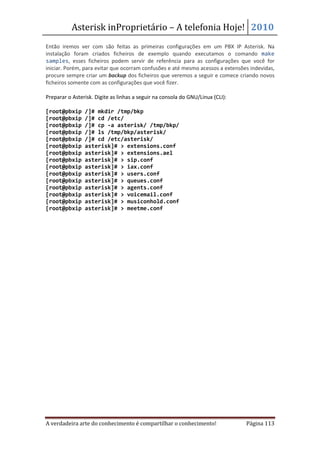 Asterisk inProprietário – A telefonia Hoje! 2010
Então iremos ver com são feitas as primeiras configurações em um PBX IP Asterisk. Na
instalação foram criados ficheiros de exemplo quando executamos o comando make
samples, esses ficheiros podem servir de referência para as configurações que você for
iniciar. Porém, para evitar que ocorram confusões e até mesmo acessos a extensões indevidas,
procure sempre criar um backup dos ficheiros que veremos a seguir e comece criando novos
ficheiros somente com as configurações que você fizer.

Preparar o Asterisk. Digite as linhas a seguir na consola do GNU/Linux (CLI):

[root@pbxip     /]# mkdir /tmp/bkp
[root@pbxip     /]# cd /etc/
[root@pbxip     /]# cp -a asterisk/ /tmp/bkp/
[root@pbxip     /]# ls /tmp/bkp/asterisk/
[root@pbxip     /]# cd /etc/asterisk/
[root@pbxip     asterisk]# > extensions.conf
[root@pbxip     asterisk]# > extensions.ael
[root@pbxip     asterisk]# > sip.conf
[root@pbxip     asterisk]# > iax.conf
[root@pbxip     asterisk]# > users.conf
[root@pbxip     asterisk]# > queues.conf
[root@pbxip     asterisk]# > agents.conf
[root@pbxip     asterisk]# > voicemail.conf
[root@pbxip     asterisk]# > musiconhold.conf
[root@pbxip     asterisk]# > meetme.conf




A verdadeira arte do conhecimento é compartilhar o conhecimento!                Página 113
 