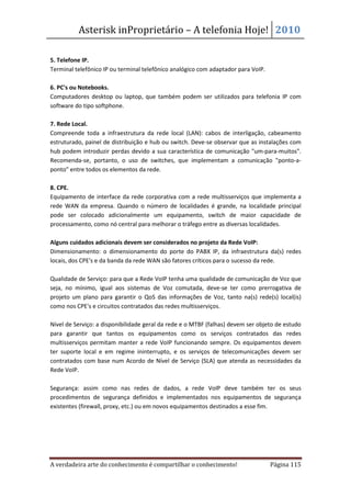Asterisk inProprietário – A telefonia Hoje! 2010

5. Telefone IP.
Terminal telefônico IP ou terminal telefônico analógico com adaptador para VoIP.

6. PC's ou Notebooks.
Computadores desktop ou laptop, que também podem ser utilizados para telefonia IP com
software do tipo softphone.

7. Rede Local.
Compreende toda a infraestrutura da rede local (LAN): cabos de interligação, cabeamento
estruturado, painel de distribuição e hub ou switch. Deve-se observar que as instalações com
hub podem introduzir perdas devido a sua característica de comunicação "um-para-muitos".
Recomenda-se, portanto, o uso de switches, que implementam a comunicação "ponto-a-
ponto" entre todos os elementos da rede.

8. CPE.
Equipamento de interface da rede corporativa com a rede multisserviços que implementa a
rede WAN da empresa. Quando o número de localidades é grande, na localidade principal
pode ser colocado adicionalmente um equipamento, switch de maior capacidade de
processamento, como nó central para melhorar o tráfego entre as diversas localidades.

Alguns cuidados adicionais devem ser considerados no projeto da Rede VoIP:
Dimensionamento: o dimensionamento do porte do PABX IP, da infraestrutura da(s) redes
locais, dos CPE's e da banda da rede WAN são fatores críticos para o sucesso da rede.

Qualidade de Serviço: para que a Rede VoIP tenha uma qualidade de comunicação de Voz que
seja, no mínimo, igual aos sistemas de Voz comutada, deve-se ter como prerrogativa de
projeto um plano para garantir o QoS das informações de Voz, tanto na(s) rede(s) local(is)
como nos CPE's e circuitos contratados das redes multisserviços.

Nível de Serviço: a disponibilidade geral da rede e o MTBF (falhas) devem ser objeto de estudo
para garantir que tantos os equipamentos como os serviços contratados das redes
multisserviços permitam manter a rede VoIP funcionando sempre. Os equipamentos devem
ter suporte local e em regime ininterrupto, e os serviços de telecomunicações devem ser
contratados com base num Acordo de Nível de Serviço (SLA) que atenda as necessidades da
Rede VoIP.

Segurança: assim como nas redes de dados, a rede VoIP deve também ter os seus
procedimentos de segurança definidos e implementados nos equipamentos de segurança
existentes (firewall, proxy, etc.) ou em novos equipamentos destinados a esse fim.




A verdadeira arte do conhecimento é compartilhar o conhecimento!                   Página 115
 