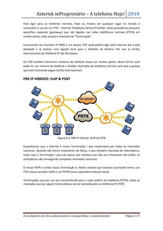 Asterisk inProprietário – A telefonia Hoje! 2010
Para ligar para os telefones normais, fixos ou moveis em qualquer lugar no mundo é
necessário o uso de um ITSP - Internet Telephony Service Provider, estes provedores possuem
aparelhos especiais (gateways) que são ligados nas redes telefônicas normais (PSTN) em
muitos países, este serviço é chamado de "Terminação".

Conectando seu Servidor IP PABX a um destes ITSP você poderá ligar pela internet até o país
desejado e lá realizar uma ligação local para o telefone de destino. Por isso as tarifas
internacionais da Telefonia IP são tão baixas.

Os ITSP também fornecem números de telefone locais em muitos países, desta forma você
pode ter um número de telefone e receber chamadas de telefones normais sem que a pessoa
que está chamando pague tarifas internacionais.

PBX IP HIBRIDO: VoIP & PSNT




                          Figura 6.4: PBX IP Hibrido: VoIP & PSTN

Suponhamos que a Internet é nossa Terminação I seja responsável por todas as chamadas
nacionais. Quando não temos tratamento de falhas, o que também chamado de redundância,
onde caso a Terminação I para de operar por motivos que não nos interessam até então, os
utilizadores não conseguirão completar chamadas nacionais.

O nosso PSTN é então nossa Terminação II, Neste cenário que estamos ilustrando temos um
ITSP (nosso servidor VoIP) e um PSTN (nossa operadora telecom local).

Terminações que por sua vez encaminharão para a rede pública de telefonia (PSTN), todas as
chamadas que por algum motivo deixou de ser atendida pela no telefonia IP (ITSP).




A verdadeira arte do conhecimento é compartilhar o conhecimento!               Página 117
 