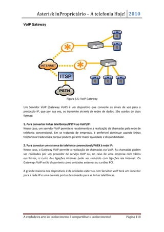 Asterisk inProprietário – A telefonia Hoje! 2010

VoIP Gateway




                                 Figura 6.5: VoIP Gateway

Um Servidor VoIP (Gateway VoIP) é um dispositivo que converte os sinais de voz para o
protocolo IP, que por sua vez, os transmite através de redes de dados. São usados de duas
formas:

1. Para converter linhas telefônicas/PSTN ao VoIP/IP:
Nesse caso, um servidor VoIP permite o recebimento e a realização de chamadas pela rede de
telefonia convencional. Em se tratando de empresas, é preferível continuar usando linhas
telefônicas tradicionais porque podem garantir maior qualidade e disponibilidade.

2. Para conectar um sistema de telefonia convencional/PABX à rede IP:
Nesse caso, o Gateway VoIP permite a realização de chamadas via VoIP. As chamadas podem
ser realizadas por um provedor de serviço VoIP ou, no caso de uma empresa com vários
escritórios, o custo das ligações internas pode ser reduzido com ligações via Internet. Os
Gateways VoIP estão disponíveis como unidades externas ou cartões PCI.

A grande maioria dos dispositivos é de unidades externas. Um Servidor VoIP terá um conector
para a rede IP e uma ou mais portas de conexão para as linhas telefônicas.




A verdadeira arte do conhecimento é compartilhar o conhecimento!               Página 118
 