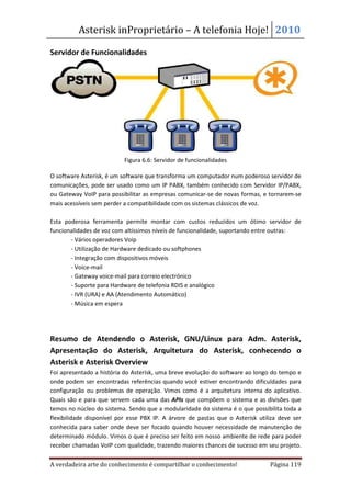 Asterisk inProprietário – A telefonia Hoje! 2010

Servidor de Funcionalidades




                           Figura 6.6: Servidor de funcionalidades

O software Asterisk, é um software que transforma um computador num poderoso servidor de
comunicações, pode ser usado como um IP PABX, também conhecido com Servidor IP/PABX,
ou Gateway VoIP para possibilitar as empresas comunicar-se de novas formas, e tornarem-se
mais acessíveis sem perder a compatibilidade com os sistemas clássicos de voz.

Esta poderosa ferramenta permite montar com custos reduzidos um ótimo servidor de
funcionalidades de voz com altíssimos níveis de funcionalidade, suportando entre outras:
       - Vários operadores Voip
       - Utilização de Hardware dedicado ou softphones
       - Integração com dispositivos móveis
       - Voice-mail
       - Gateway voice-mail para correio electrónico
       - Suporte para Hardware de telefonia RDIS e analógico
       - IVR (URA) e AA (Atendimento Automático)
       - Música em espera




Resumo de Atendendo o Asterisk, GNU/Linux para Adm. Asterisk,
Apresentação do Asterisk, Arquitetura do Asterisk, conhecendo o
Asterisk e Asterisk Overview
Foi apresentado a história do Asterisk, uma breve evolução do software ao longo do tempo e
onde podem ser encontradas referências quando você estiver encontrando dificuldades para
configuração ou problemas de operação. Vimos como é a arquitetura interna do aplicativo.
Quais são e para que servem cada uma das APIs que compõem o sistema e as divisões que
temos no núcleo do sistema. Sendo que a modularidade do sistema é o que possibilita toda a
flexibilidade disponível por esse PBX IP. A árvore de pastas que o Asterisk utiliza deve ser
conhecida para saber onde deve ser focado quando houver necessidade de manutenção de
determinado módulo. Vimos o que é preciso ser feito em nosso ambiente de rede para poder
receber chamadas VoIP com qualidade, trazendo maiores chances de sucesso em seu projeto.

A verdadeira arte do conhecimento é compartilhar o conhecimento!                Página 119
 