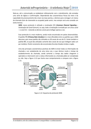 Asterisk inProprietário – A telefonia Hoje! 2010
Nota-se, até a comunicação se estabelecer efetivamente com o atendimento, são enviadas
uma série de dígitos e confirmações. Dependendo das características físicas do meio e da
capacidade de processamento dos sinais nas duas pontas, a demora para conseguir um status
da chamada (tom de chamando ou ocupado) pode variar, mas sempre será uma conexão um
tanto morosa.
    • ISDN: nesse protocolo é utilizado a sinalização CCS (Common Channel Signaling –
       Sinalização de Canal Comum), ou seja, toda a sinalização é enviada por um único canal
       – o canal 16 – restando os demais canais para trafegar apenas a voz.

       Esse protocolo é o mais moderno, sendo muito encontrado em países desenvolvidos.
       O padrão PRI (Primary Rate Interface) é o mais difundido entre os padrões que o ISDN
       descreve, pois nesse padrão são utilizados os 30 canais de voz do E1. Existe também o
       padrão BRI, no qual são utilizados somente dois canais de voz que trafegam sobre um
       par metálico. Porém raramente são encontrados fora dos Estados Unidos e Japão.

       Uma das principais características positivas do ISDN é enviar todas as informações da
       chamada a ser estabelecida de uma única vez, o que diminui muito o tempo de
       estabelecimento da chamada, sendo somente o tempo dos dados chegarem à
       operadora e retornarem com o status informando se a chamada pôde ser completada
       ou não. Veja a figura 1.12 que ilustra esse comportamento e compare com a figura
       1.11.




                              Figura 1.12: Esquema do protocolo ISDN




A verdadeira arte do conhecimento é compartilhar o conhecimento!                 Página 12
 