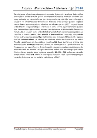 Asterisk inProprietário – A telefonia Hoje! 2010
Garantir banda suficiente para incorporar transmissão de voz sobre a rede de dados, utilizar
priorização de pacotes e VLANs quando possível são questões que devem ser analisadas para
obter qualidade nas transmissões de voz. Da mesma forma o servidor que irá fornecer o
serviço de voz sobre IP deve ser dimensionado de acordo com a operação que será exigida do
mesmo. Devem ser consideradas os aplicativos que irão executar, os CODECs e protocolos que
serão utilizados para poder adequar o Hardware de forma correta. O particionamento que será
feito é essencial para garantir maior segurança e tranquilidade ao administrador, facilitando a
manutenção do servidor. Com o ambiente todo preparado foram apresentados os pacotes que
compõem o sistema: DAHDI, Libpri, Asterisk e Asterisk-addons. Lembrando que o DAHDI
fornece os drivers para as placas, libpri é a biblioteca para sinalização ISDN, Asterisk é o pacote
principal e Asterisk-addons são recursos adicionais que podem ser acrescidas ao seu PBX IP.
Atenção especial deve ser dispensada ao módulo dahdi_dummy que fornece o timing para
aplicativos como MeetMe() (conferencia) quando não houver placas da Digium instaladas. Por
fim, passamos por alguns ficheiros de configuração) o que contém cada um deles) e como é a
estrutura básica dos mesmos. De agora em diante iremos focar nas configurações desses
ficheiros. Vamos aprender como configurar extensões SIP, IAX e FXS, o plano de marcação,
entroncamento com a PSTN através de links digitais, analógicos e VoIP e conhecer os principais
comandos de terminal que nos ajudarão a administrar o PBX IP.




A verdadeira arte do conhecimento é compartilhar o conhecimento!                      Página 120
 