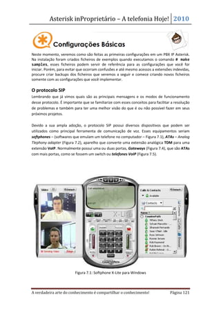 Asterisk inProprietário – A telefonia Hoje! 2010




Neste momento, veremos como são feitas as primeiras configurações em um PBX IP Asterisk.
Na instalação foram criados ficheiros de exemplos quando executamos o comando # make
samples, esses ficheiros podem servir de referência para as configurações que você for
iniciar. Porém, para evitar que ocorram confusões e até mesmo acessos a extensões indevidas,
procure criar backups dos ficheiros que veremos a seguir e comece criando novos ficheiros
somente com as configurações que você implementar.

O protocolo SIP
Lembrando que já vimos quais são as principais mensagens e os modos de funcionamento
desse protocolo. É importante que se familiarize com esses conceitos para facilitar a resolução
de problemas e também para ter uma melhor visão do que é ou não possível fazer em seus
próximos projetos.

Devido a sua ampla adoção, o protocolo SIP possui diversos dispositivos que podem ser
utilizados como principal ferramenta de comunicação de voz. Esses equipamentos seriam
softphones – (softwares que emulam um telefone no computador – Figura 7.1), ATAs – Analog
Tlephony adapter (Figura 7.2), aparelho que converte uma extensão analógica TDM para uma
extensão VoIP. Normalmente possui uma ou duas portas, Gateways (Figura 7.4), que são ATAs
com mais portas, como se fossem um switch ou telefones VoIP (Figura 7.5).




                          Figura 7.1: Softphone X-Lite para Windows



A verdadeira arte do conhecimento é compartilhar o conhecimento!                   Página 121
 