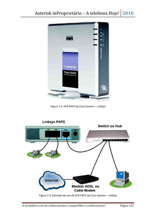 Asterisk inProprietário – A telefonia Hoje! 2010




                     Figura 7.2: ATA PAP2 da Cisco System – LinkSys




            Figura 7.3: Exemplo de uso da ATA PAP2 da Cisco System – LinkSys


A verdadeira arte do conhecimento é compartilhar o conhecimento!               Página 122
 