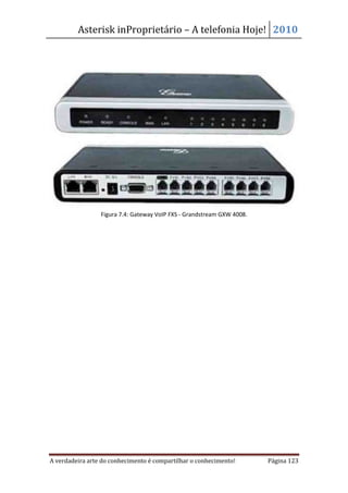 Asterisk inProprietário – A telefonia Hoje! 2010




                 Figura 7.4: Gateway VoIP FXS - Grandstream GXW 4008.




A verdadeira arte do conhecimento é compartilhar o conhecimento!        Página 123
 