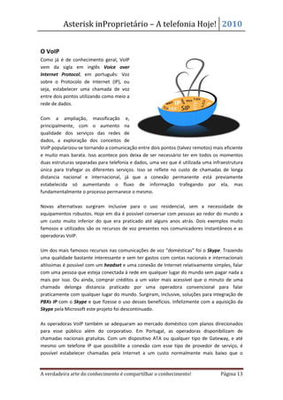 Asterisk inProprietário – A telefonia Hoje! 2010


O VoIP
Como já é de conhecimento geral, VoIP
vem da sigla em inglês Voice over
Internet Protocol, em português: Voz
sobre o Protocolo de Internet (IP), ou
seja, estabelecer uma chamada de voz
entre dois pontos utilizando como meio a
rede de dados.

Com a ampliação, massificação e,
principalmente, com o aumento na
qualidade dos serviços das redes de
dados, a exploração dos conceitos de
VoIP popularizou-se tornando a comunicação entre dois pontos (talvez remotos) mais eficiente
e muito mais barata. Isso acontece pois deixa de ser necessário ter em todos os momentos
duas estruturas separadas para telefonia e dados, uma vez que é utilizada uma infraestrutura
única para trafegar os diferentes serviços. Isso se reflete no custo de chamadas de longa
distancia nacional e internacional, já que a conexão permanente está previamente
estabelecida só aumentando o fluxo de informação trafegando por ela, mas
fundamentalmente o processo permanece o mesmo.

Novas alternativas surgiram inclusive para o uso residencial, sem a necessidade de
equipamentos robustos. Hoje em dia é possível conversar com pessoas ao redor do mundo a
um custo muito inferior do que era praticado até alguns anos atrás. Dois exemplos muito
famosos e utilizados são os recursos de voz presentes nos comunicadores instantâneos e as
operadoras VoIP.

Um dos mais famosos recursos nas comunicações de voz “domésticas” foi o Skype. Trazendo
uma qualidade bastante interessante e sem ter gastos com contas nacionais e internacionais
altíssimas é possível com um headset e uma conexão de Internet relativamente simples, falar
com uma pessoa que esteja conectada à rede em qualquer lugar do mundo sem pagar nada a
mais por isso. Ou ainda, comprar créditos a um valor mais acessível que o minuto de uma
chamada delonga distancia praticado por uma operadora convencional para falar
praticamente com qualquer lugar do mundo. Surgiram, inclusive, soluções para integração de
PBXs IP com o Skype e que fizesse o uso desses benefícios. Infelizmente com a aquisição da
Skype pela Microsoft este projeto foi descontinuado.

As operadoras VoIP também se adequaram ao mercado doméstico com planos direcionados
para esse público além do corporativo. Em Portugal, as operadoras disponibilizam de
chamadas nacionais gratuitas. Com um dispositivo ATA ou qualquer tipo de Gateway, e até
mesmo um telefone IP que possibilite a conexão com esse tipo de provedor de serviço, é
possível estabelecer chamadas pela Internet a um custo normalmente mais baixo que o


A verdadeira arte do conhecimento é compartilhar o conhecimento!                 Página 13
 