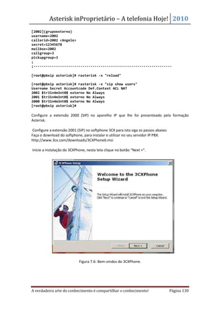 Asterisk inProprietário – A telefonia Hoje! 2010
[2002](grupoexterno)
username=2002
callerid=2002 <Angelo>
secret=12345678
mailbox=2002
callgroup=3
pickupgroup=3
;
;--------------------------------------------------------------------

[root@pbxip asterisk]# rasterisk -x "reload"

[root@pbxip asterisk]# rasterisk -x "sip show users"
Username Secret Accountcode Def.Context ACL NAT
2002 $tr31n4m3nt0$ externo No Always
2001 $tr31n4m3nt0$ externo No Always
2000 $tr31n4m3nt0$ externo No Always
[root@pbxip asterisk]#

Configure a extensão 2000 (SIP) no aparelho IP que lhe foi presenteado pela formação
Asterisk.

 Configure a extensão 2001 (SIP) no softphone 3CX para isto siga os passos abaixo:
Faça o download do softphone, para instalar e utilizar no seu servidor IP PBX.
http://www.3cx.com/downloads/3CXPhone6.msi

Inicie a instalação do 3CXPhone, nesta tela clique no botão “Next >”.




                            Figura 7.6: Bem-vindos do 3CXPhone.




A verdadeira arte do conhecimento é compartilhar o conhecimento!                     Página 130
 