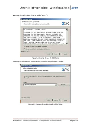 Asterisk inProprietário – A telefonia Hoje! 2010

Vamos aceitar a licença e clicar no botão “Next >”.-




                           Figura 7.8: Licença de uso do 3CXPhone.

Vamos aceitar o caminho padrão da instalação clicando no botão “Next >”.




                      Figura 7.9: Pasta onde será instalado o 3CXPhone.




A verdadeira arte do conhecimento é compartilhar o conhecimento!           Página 131
 