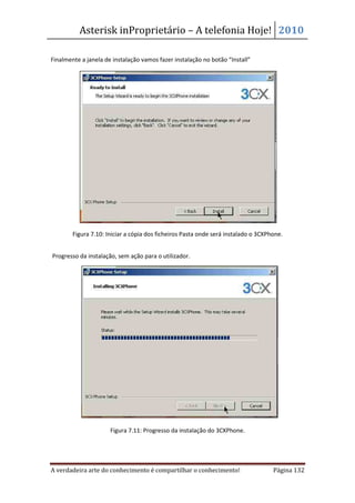 Asterisk inProprietário – A telefonia Hoje! 2010

Finalmente a janela de instalação vamos fazer instalação no botão “Install”




        Figura 7.10: Iniciar a cópia dos ficheiros Pasta onde será instalado o 3CXPhone.


Progresso da instalação, sem ação para o utilizador.




                      Figura 7.11: Progresso da instalação do 3CXPhone.




A verdadeira arte do conhecimento é compartilhar o conhecimento!                    Página 132
 