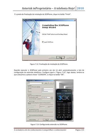 Asterisk inProprietário – A telefonia Hoje! 2010
É a janela de finalização da instalação do 3CXPhone, clique no botão “Finish”.




                     Figura 7.12: Finalização da instalação do 3CXPhone.


Quando executar o 3CXPhone pela primeira vez ele irá abrir automaticamente a tela de
configuração da extensão telefónica. Configure igual a “Figura 7.13”, logo abaixo, lembre-se
que colocamos a palavra-chave “12345678”, e clique no botão “OK”.




                      Figura 7.13: Configurando extensão no 3CXPhone.


A verdadeira arte do conhecimento é compartilhar o conhecimento!                 Página 133
 