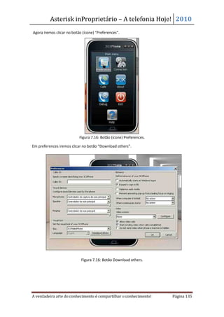 Asterisk inProprietário – A telefonia Hoje! 2010
Agora iremos clicar no botão (ícone) “Preferences”.




                           Figura 7.16: Botão (ícone) Preferences.

Em preferences iremos clicar no botão “Download others”.




                            Figura 7.16: Botão Download others.




A verdadeira arte do conhecimento é compartilhar o conhecimento!     Página 135
 