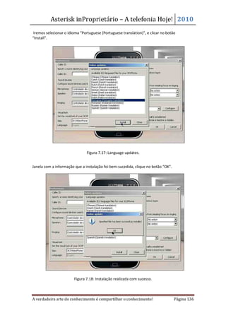 Asterisk inProprietário – A telefonia Hoje! 2010
 Iremos selecionar o idioma “Portuguese (Portuguese translation)”, e clicar no botão
“Install”.




                               Figura 7.17: Language updates.


Janela com a informação que a instalação foi bem-sucedida, clique no botão “OK”.




                        Figura 7.18: Instalação realizada com sucesso.



A verdadeira arte do conhecimento é compartilhar o conhecimento!                   Página 136
 