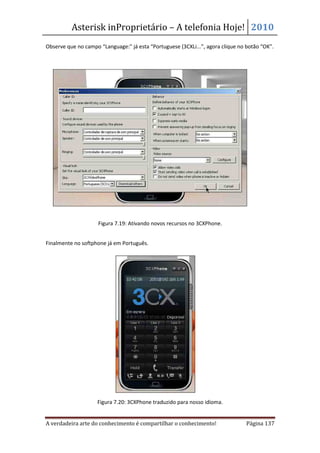 Asterisk inProprietário – A telefonia Hoje! 2010
Observe que no campo “Language:” já esta “Portuguese (3CXLi...”, agora clique no botão “OK”.




                     Figura 7.19: Ativando novos recursos no 3CXPhone.


Finalmente no softphone já em Português.




                    Figura 7.20: 3CXPhone traduzido para nosso idioma.


A verdadeira arte do conhecimento é compartilhar o conhecimento!                Página 137
 