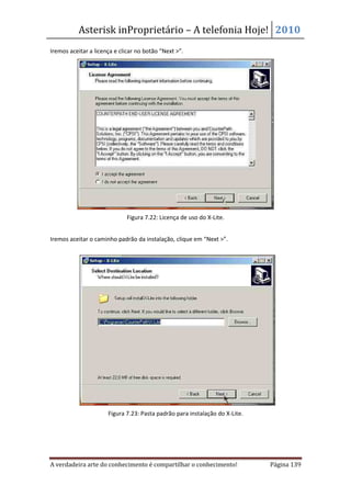 Asterisk inProprietário – A telefonia Hoje! 2010
Iremos aceitar a licença e clicar no botão “Next >”.




                             Figura 7.22: Licença de uso do X-Lite.


Iremos aceitar o caminho padrão da instalação, clique em “Next >”.




                      Figura 7.23: Pasta padrão para instalação do X-Lite.




A verdadeira arte do conhecimento é compartilhar o conhecimento!             Página 139
 