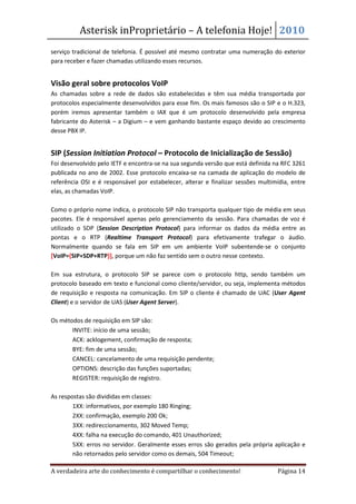 Asterisk inProprietário – A telefonia Hoje! 2010
serviço tradicional de telefonia. É possível até mesmo contratar uma numeração do exterior
para receber e fazer chamadas utilizando esses recursos.


Visão geral sobre protocolos VoIP
As chamadas sobre a rede de dados são estabelecidas e têm sua média transportada por
protocolos especialmente desenvolvidos para esse fim. Os mais famosos são o SIP e o H.323,
porém iremos apresentar também o IAX que é um protocolo desenvolvido pela empresa
fabricante do Asterisk – a Digium – e vem ganhando bastante espaço devido ao crescimento
desse PBX IP.


SIP (Session Initiation Protocol – Protocolo de Inicialização de Sessão)
Foi desenvolvido pelo IETF e encontra-se na sua segunda versão que está definida na RFC 3261
publicada no ano de 2002. Esse protocolo encaixa-se na camada de aplicação do modelo de
referência OSI e é responsável por estabelecer, alterar e finalizar sessões multimídia, entre
elas, as chamadas VoIP.

Como o próprio nome indica, o protocolo SIP não transporta qualquer tipo de média em seus
pacotes. Ele é responsável apenas pelo gerenciamento da sessão. Para chamadas de voz é
utilizado o SDP (Session Description Protocol) para informar os dados da média entre as
pontas e o RTP (Realtime Transport Protocol) para efetivamente trafegar o áudio.
Normalmente quando se fala em SIP em um ambiente VoIP subentende-se o conjunto
[VoIP={SIP+SDP+RTP}], porque um não faz sentido sem o outro nesse contexto.

Em sua estrutura, o protocolo SIP se parece com o protocolo http, sendo também um
protocolo baseado em texto e funcional como cliente/servidor, ou seja, implementa métodos
de requisição e resposta na comunicação. Em SIP o cliente é chamado de UAC (User Agent
Client) e o servidor de UAS (User Agent Server).

Os métodos de requisição em SIP são:
   • INVITE: início de uma sessão;
   • ACK: acklogement, confirmação de resposta;
   • BYE: fim de uma sessão;
   • CANCEL: cancelamento de uma requisição pendente;
   • OPTIONS: descrição das funções suportadas;
   • REGISTER: requisição de registro.

As respostas são divididas em classes:
    • 1XX: informativos, por exemplo 180 Ringing;
    • 2XX: confirmação, exemplo 200 Ok;
    • 3XX: redireccionamento, 302 Moved Temp;
    • 4XX: falha na execução do comando, 401 Unauthorized;
    • 5XX: erros no servidor. Geralmente esses erros são gerados pela própria aplicação e
        não retornados pelo servidor como os demais, 504 Timeout;

A verdadeira arte do conhecimento é compartilhar o conhecimento!                  Página 14
 