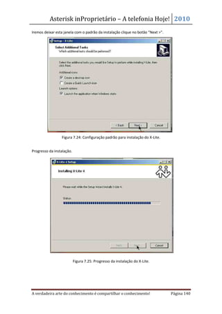 Asterisk inProprietário – A telefonia Hoje! 2010
Iremos deixar esta janela com o padrão da instalação clique no botão “Next >”.




                 Figura 7.24: Configuração padrão para instalação do X-Lite.


Progresso da instalação.




                           Figura 7.25: Progresso da instalação do X-Lite.




A verdadeira arte do conhecimento é compartilhar o conhecimento!                 Página 140
 