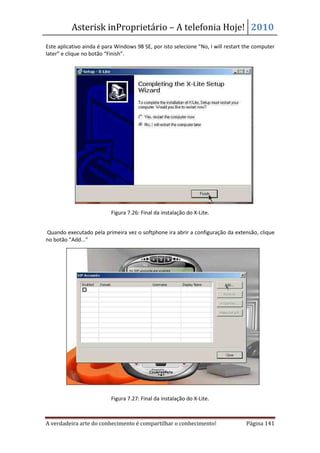 Asterisk inProprietário – A telefonia Hoje! 2010
Este aplicativo ainda é para Windows 98 SE, por isto selecione “No, I will restart the computer
later” e clique no botão “Finish”.




                           Figura 7.26: Final da instalação do X-Lite.


Quando executado pela primeira vez o softphone ira abrir a configuração da extensão, clique
no botão “Add...”




                           Figura 7.27: Final da instalação do X-Lite.



A verdadeira arte do conhecimento é compartilhar o conhecimento!                   Página 141
 