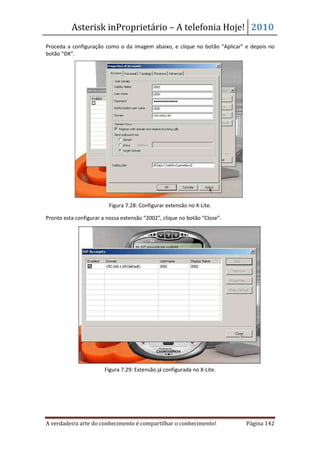 Asterisk inProprietário – A telefonia Hoje! 2010
Proceda a configuração como o da imagem abaixo, e clique no botão “Aplicar” e depois no
botão “OK”.




                         Figura 7.28: Configurar extensão no X-Lite.

Pronto esta configurar a nossa extensão “2002”, clique no botão “Close”.




                        Figura 7.29: Extensão já configurada no X-Lite.




A verdadeira arte do conhecimento é compartilhar o conhecimento!            Página 142
 