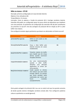 Asterisk inProprietário – A telefonia Hoje! 2010

Mão na massa – 07.02
Descrição: primeiras configurações em nosso Servidor Asterisk.
Objetivo: Criar utilizadores IAX.
Tempo Máximo: 15 minutos.
Instruções: Como já sabemos a função do protocolo IAX é interligar servidores Asterisk.
Extensões IAX podem ser configuradas apesar da pouca oferta de dispositivos que trabalhem
com esse protocolo. Os parâmetros de configuração das extensões IAX são bem semelhantes
aos presentes no sip.conf. Uma das vantagens do protocolo IAX em relação ao SIP é o jitter
buffer mais maduro.
Para configurá-lo existem alguns parâmetros que devem ser adicionados no ficheiro iax.conf:


                 Parâmetro                   Descrição                     Padrão
jitterbuffer=yes/no                 Define se será usado ou não               no
                                    o Jitter Buffer.


forcejitterbuffer=yes/no            Força o Jitter Buffer pelo                no
                                    Asterisk inclusive em canais
                                    estabelecidos.


maxjitterbuffer=<numero>
                                    Tamanho máximo do buffer                 -
                                    para impedir que ele cresça
                                    demais quando ocorrerem
                                    situações extremas.


resyncthreshold=<numero>
                          Faz uma ressincronizarão
                                                                             -
                          quando o jitter buffer
                          identifica uma alteração
                          significativa no atraso por
                          vários pacotes.
Maxjitterinterps=<numero>
                          Usado quando os clientes
                                                                              -
                          não indicam que está sendo
                          enviado silêncio. Os pacotes
                          que forem perdidos serão
                          substituídos por outros que
                          foram              recebidos
                          susceptivelmente.




Outra grade vantagem do protocolo IAX é seu uso no modo trunk que traz grande economia
de banda quando estamos interligados servidores através dele. Para configurá-lo podemos
colocar os parâmetros na sessão [general].



A verdadeira arte do conhecimento é compartilhar o conhecimento!                   Página 144
 