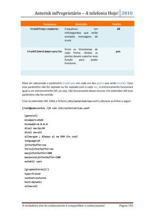 Asterisk inProprietário – A telefonia Hoje! 2010

                  Parâmetro                  Descrição                       Padrão
       trunkfreq=<numero>           Frequência          em                       20
                                    milissegundos que serão
                                    enviadas mensagens de
                                    trunk.


                           Envia os timestamps de
    trunktimestamps=yes/no cada frame. Ambas as                                 yes
                           pontas devem suportar essa
                           função     para     poder
                           funcionar.




Deve ser adicionado o parâmetro trunk=yes em cada um dos peers que serão trunks. Caso
esse parâmetro não for septado ou for septado com o valor no, o entroncamento funcionará
igual a um entroncamento SIP, ou seja, não fará proveito desse recurso. Em extensões IAX esse
parâmetro não faz sentido.

Criar as extensões IAX. Edite o ficheiro /etc/asterisk/iax.conf e adicione as linhas a seguir:

[root@pabxcentos /]# vim /etc/asterisk/iax.conf

  [general]
  bindport=4569
  bindaddr=0.0.0.0
  disal ow=lpc10
  disal ow=all
  allow=gsm ; Always al ow GSM its cool
  language=pt
  jitterbuffer=no
  forcejitterbuffer=no
  maxjitterbuffer=500
  maxexcessjitterbuffer=100
  autokil =yes


  [grupoexterno](!)
  type=friend
  context=externo
  host=dynamic
  allow=all




A verdadeira arte do conhecimento é compartilhar o conhecimento!                   Página 145
 
