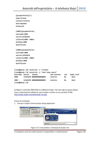 Asterisk inProprietário – A telefonia Hoje! 2010

  [grupointerno](!)
  type=friend
  context=interno
  host=dynamic
  allow=all


  [2003](grupoexterno)
  username=2003
  secret=12345678
  callerid=2003 <2003>
  mailbox=2003
  qualify=yes


  [2004](grupoexterno)
  username=2004
  secret=12345678
  callerid=2004 <2004>
  mailbox=2004
  qualify=yes


[root@pbxip /]# rasterisk -x "reload"
[root@pbxip /]# rasterisk -x "iax2 show users"
Username Secret    Authen              Def.Context                A/C       Codec Pref
2004      12345678 000000000000003     externo                    No          Host
2003      12345678 000000000000003              externo           No         Host
[root@pbxip /]#



Configure a extensão 2003 (IAX) no softphone Zoiper. Para isto siga os passos abaixo:
Fazer o download do softphone, para instalar e utilizar no seu servidor IP PBX.
http://www.zoiper.com/download_list.php


Passos da instalação:
1. Execute o Zoiper Communicator Setup application




                      Figura 7.31: Executando a instalação do Zoiper Lite

A verdadeira arte do conhecimento é compartilhar o conhecimento!                    Página 146
 