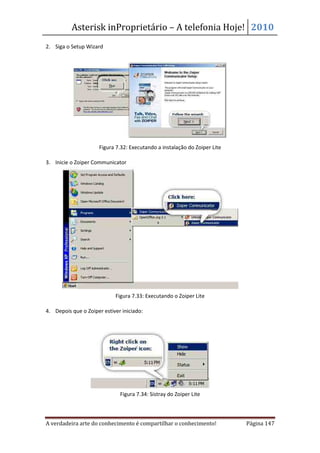 Asterisk inProprietário – A telefonia Hoje! 2010
2. Siga o Setup Wizard




                     Figura 7.32: Executando a instalação do Zoiper Lite

3. Inicie o Zoiper Communicator




                            Figura 7.33: Executando o Zoiper Lite

4. Depois que o Zoiper estiver iniciado:




                              Figura 7.34: Sistray do Zoiper Lite



A verdadeira arte do conhecimento é compartilhar o conhecimento!           Página 147
 