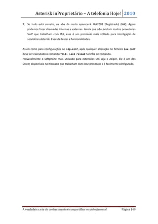 Asterisk inProprietário – A telefonia Hoje! 2010

7. Se tudo está correto, na aba da conta aparecerá: IAX2003 (Registrado) (IAX). Agora
   podemos fazer chamadas internas e externas. Ainda que não existam muitos provedores
   VoIP que trabalham com IAX, esse é um protocolo mais voltado para interligação de
   servidores Asterisk. Execute testes e funcionalidades.


Assim como para configurações no sip.conf, após qualquer alteração no ficheiro iax.conf
deve ser executado o comando *CLI> iax2 reload na linha de comando.
Provavelmente o softphone mais utilizado para extensões IAX seja o Zoiper. Ele é um dos
únicos disponíveis no mercado que trabalham com esse protocolo e é facilmente configurado.




A verdadeira arte do conhecimento é compartilhar o conhecimento!               Página 149
 