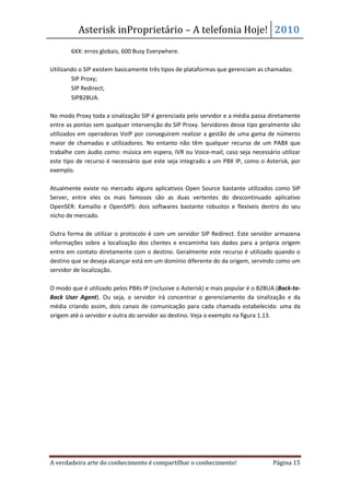 Asterisk inProprietário – A telefonia Hoje! 2010
   •   6XX: erros globais, 600 Busy Everywhere.

Utilizando o SIP existem basicamente três tipos de plataformas que gerenciam as chamadas:
     • SIP Proxy;
     • SIP Redirect;
     • SIPB2BUA.

No modo Proxy toda a sinalização SIP é gerenciada pelo servidor e a média passa diretamente
entre as pontas sem qualquer intervenção do SIP Proxy. Servidores desse tipo geralmente são
utilizados em operadoras VoIP por conseguirem realizar a gestão de uma gama de números
maior de chamadas e utilizadores. No entanto não têm qualquer recurso de um PABX que
trabalhe com áudio como: música em espera, IVR ou Voice-mail; caso seja necessário utilizar
este tipo de recurso é necessário que este seja integrado a um PBX IP, como o Asterisk, por
exemplo.

Atualmente existe no mercado alguns aplicativos Open Source bastante utilizados como SIP
Server, entre eles os mais famosos são as duas vertentes do descontinuado aplicativo
OpenSER: Kamailio e OpenSIPS: dois softwares bastante robustos e flexíveis dentro do seu
nicho de mercado.

Outra forma de utilizar o protocolo é com um servidor SIP Redirect. Este servidor armazena
informações sobre a localização dos clientes e encaminha tais dados para a própria origem
entre em contato diretamente com o destino. Geralmente este recurso é utilizado quando o
destino que se deseja alcançar está em um domínio diferente do da origem, servindo como um
servidor de localização.

O modo que é utilizado pelos PBXs IP (inclusive o Asterisk) e mais popular é o B2BUA (Back-to-
Back User Agent). Ou seja, o servidor irá concentrar o gerenciamento da sinalização e da
média criando assim, dois canais de comunicação para cada chamada estabelecida: uma da
origem até o servidor e outra do servidor ao destino. Veja o exemplo na figura 1.13.




A verdadeira arte do conhecimento é compartilhar o conhecimento!                   Página 15
 