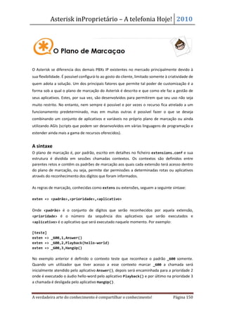 Asterisk inProprietário – A telefonia Hoje! 2010




O Asterisk se diferencia dos demais PBXs IP existentes no mercado principalmente devido à
sua flexibilidade. É possível configurá-lo ao gosto do cliente, limitado somente à criatividade de
quem adota a solução. Um dos principais fatores que permite tal poder de customização é a
forma sob a qual o plano de marcação do Asterisk é descrito e que como ele faz a gestão de
seus aplicativos. Estes, por sua vez, são desenvolvidos para permitirem que seu uso não seja
muito restrito. No entanto, nem sempre é possível e por vezes o recurso fica atrelado a um
funcionamento predeterminado, mas em muitas outras é possível fazer o que se deseja
combinando um conjunto de aplicativos e variáveis no próprio plano de marcação ou ainda
utilizando AGIs (scripts que podem ser desenvolvidos em várias linguagens de programação e
estender ainda mais a gama de recursos oferecidos).


A sintaxe
O plano de marcação é, por padrão, escrito em detalhes no ficheiro extensions.conf e sua
estrutura é dividida em sessões chamadas contextos. Os contextos são definidos entre
parentes retos e contêm os padrões de marcação aos quais cada extensão terá acesso dentro
do plano de marcação, ou seja, permite dar permissões a determinadas rotas ou aplicativos
através do reconhecimento dos dígitos que foram informados.

As regras de marcação, conhecidas como extens ou extensões, seguem a seguinte sintaxe:

exten => <padrão>,<prioridade>,<aplicativo>


Onde <padrão> é o conjunto de dígitos que serão reconhecidos por aquela extensão,
<prioridade> é o número da sequência dos aplicativos que serão executados e
<aplicativo> é o aplicativo que será executado naquele momento. Por exemplo:

[teste]
exten => _600,1,Answer()
exten => _600,2,Playback(hello-world)
exten => _600,3,HangUp()

No exemplo anterior é definido o contexto teste que reconhece o padrão _600 somente.
Quando um utilizador que tiver acesso a esse contexto marcar _600 a chamada será
inicialmente atendido pelo aplicativo Answer(), depois será encaminhada para a prioridade 2
onde é executado o áudio hello-word pelo aplicativo Playback() e por último na prioridade 3
a chamada é desligada pelo aplicativo HangUp().


A verdadeira arte do conhecimento é compartilhar o conhecimento!                     Página 150
 