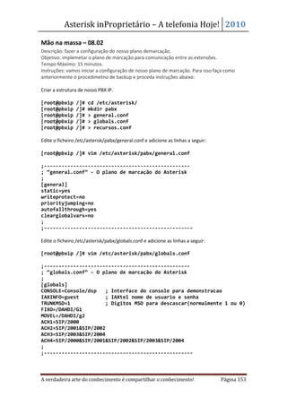 Asterisk inProprietário – A telefonia Hoje! 2010

Mão na massa – 08.02
Descrição: fazer a configuração do nosso plano demarcação.
Objetivo: implemetar o plano de marcação para comunicação entre as extensões.
Tempo Máximo: 15 minutos.
Instruções: vamos iniciar a configuração de nosso plano de marcação. Para isso faça como
anteriormente o procedimetno de backup e proceda instruções abaixo:

Criar a estrutura de nosso PBX IP.

[root@pbxip     /]#   cd /etc/asterisk/
[root@pbxip     /]#   mkdir pabx
[root@pbxip     /]#   > general.conf
[root@pbxip     /]#   > globals.conf
[root@pbxip     /]#   > recursos.conf

Edite o ficheiro /etc/asterisk/pabx/general.conf e adicione as linhas a seguir:

[root@pbxip /]# vim /etc/asterisk/pabx/general.conf

;--------------------------------------------------
; “general.conf” - O plano de marcação do Asterisk
;
[general]
static=yes
writeprotect=no
priorityjumping=no
autofallthrough=yes
clearglobalvars=no
;
;---------------------------------------------------

Edite o ficheiro /etc/asterisk/pabx/globals.conf e adicione as linhas a seguir:

[root@pbxip /]# vim /etc/asterisk/pabx/globals.conf

;--------------------------------------------------
; “globals.conf” - O plano de marcação do Asterisk
;
[globals]
CONSOLE=Console/dsp   ; Interface do console para demonstracao
IAXINFO=guest         ; IAXtel nome de usuario e senha
TRUNKMSD=1            ; Digitos MSD para descascar(normalmente 1 ou 0)
FIXO=/DAHDI/G1
MOVEL=/DAHDI/g2
ACH1=SIP/2000
ACH2=SIP/2001&SIP/2002
ACH3=SIP/2003&SIP/2004
ACH4=SIP/2000&SIP/2001&SIP/2002&SIP/2003&SIP/2004
;
;---------------------------------------------------



A verdadeira arte do conhecimento é compartilhar o conhecimento!                  Página 153
 