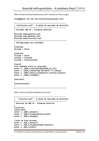 Asterisk inProprietário – A telefonia Hoje! 2010
Edite o ficheiro /etc/asterisk/extensions.conf e adicione as linhas a seguir:

[root@pbxip /]# vim /etc/asterisk/extensions.conf

;--------------------------------------------------
; "extensions.conf" - O plano de marcação do Asterisk;
;--------------------------------------------------
; Includes PBX IP – Formacao Asterisk
;
#include pabx/general.conf
#include pabx/globals.conf
#include pabx/recursos.conf
;---------------------------------------------------
; Configurações das extensões
;
[interno]
Include = local

[externo]
include = local
include = nacional
include = internacional

[local]
;Faz chamadas entre as extensoes.
exten => _20XX,1,Dial(SIP/${EXTEN},15,rTt)
exten => _20XX,n,GotoIf($["${LIMIT}"="1"]?busy)
exten => _20XX,n(busy),Playback(is-curntly-unavail)
exten => _20XX,n,HangUp()

[nacional]

[internacional]
;
;---------------------------------------------------

Edite o ficheiro /etc/asterisk/pabx/recursos.conf

;--------------------------------------------------
;   "recursos.conf" - O plano de marcação do Asterisk;
;--------------------------------------------------
; Recursos do PBX IP – Formacao Asterisk
;
[recursos]
;Hello Word
exten => _600,1,Answer()
exten => _600,2,Playback(hello-word)
exten => _600,3,Hangup()

;Teste de Echo ativado.
exten => _601,1,Answer()
exten => _601,2,Playback(demo-echotest)
exten => _601,3,Echo()

A verdadeira arte do conhecimento é compartilhar o conhecimento!                Página 154
 