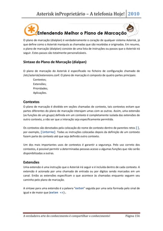 Asterisk inProprietário – A telefonia Hoje! 2010




O plano de marcação (dialplan) é verdadeiramente o coração de qualquer sistema Asterisk, já
que define como o Asterisk manipula as chamadas que são recebidas e originadas. Em resumo,
o plano de marcação (dialplan) consiste de uma lista de instruções ou passos que o Asterisk irá
seguir. Estes passos são totalmente personalizáveis.


Sintaxe do Plano de Marcação (dialpan)

O plano de marcação do Asterisk é especificado no ficheiro de configuração chamado de
/etc/asterisk/extensions.conf. O plano de marcação é composto de quatro partes principais:
    • Contextos;
    • Extensões;
    • Prioridades;
    • Aplicações.


Contextos
O plano de marcação é dividido em seções chamadas de contexto, tais contextos evitam que
partes diferentes do plano de marcação interajam umas com as outras. Assim, uma extensão
(as funções de um grupo) definida em um contexto é completamente isolada das extensões de
outro contexto, a não ser que a interação seja especificamente permitida.

Os contextos são denotados pela colocação do nome de contexto dentro de parentes retos [],
por exemplo, [interno]. Todas as instruções colocadas depois da definição de um contexto
fazem parte do contexto até que seja definido outro contexto.

Um dos mais importantes usos de contextos é garantir a segurança. Pelo uso correto dos
contextos, é possível permitir a determinadas pessoas acesso a algumas funções que não serão
disponibilizadas a outras.


Extensões
Uma extensão é uma instrução que o Asterisk irá seguir e é incluída dentro de cada contexto. A
extensão é acionada por uma chamada de entrada ou por dígitos sendo marcados em um
canal. Então as extensões especificam o que acontece às chamadas enquanto seguem seu
caminho pelo plano de marcação.

A sintaxe para uma extensão é a palavra “exten” seguida por uma seta formada pelo sinal de
igual e de maior que (exten =>).




A verdadeira arte do conhecimento é compartilhar o conhecimento!                   Página 156
 
