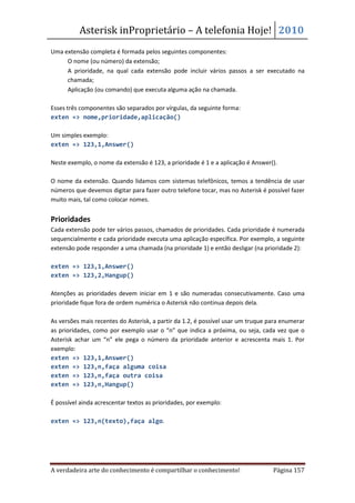 Asterisk inProprietário – A telefonia Hoje! 2010
Uma extensão completa é formada pelos seguintes componentes:
  • O nome (ou número) da extensão;
  • A prioridade, na qual cada extensão pode incluir vários passos a ser executado na
     chamada;
  • Aplicação (ou comando) que executa alguma ação na chamada.

Esses três componentes são separados por vírgulas, da seguinte forma:
exten => nome,prioridade,aplicação()

Um simples exemplo:
exten => 123,1,Answer()

Neste exemplo, o nome da extensão é 123, a prioridade é 1 e a aplicação é Answer().

O nome da extensão. Quando lidamos com sistemas telefônicos, temos a tendência de usar
números que devemos digitar para fazer outro telefone tocar, mas no Asterisk é possível fazer
muito mais, tal como colocar nomes.


Prioridades
Cada extensão pode ter vários passos, chamados de prioridades. Cada prioridade é numerada
sequencialmente e cada prioridade executa uma aplicação específica. Por exemplo, a seguinte
extensão pode responder a uma chamada (na prioridade 1) e então desligar (na prioridade 2):

exten => 123,1,Answer()
exten => 123,2,Hangup()

Atenções as prioridades devem iniciar em 1 e são numeradas consecutivamente. Caso uma
prioridade fique fora de ordem numérica o Asterisk não continua depois dela.

As versões mais recentes do Asterisk, a partir da 1.2, é possível usar um truque para enumerar
as prioridades, como por exemplo usar o “n” que indica a próxima, ou seja, cada vez que o
Asterisk achar um “n” ele pega o número da prioridade anterior e acrescenta mais 1. Por
exemplo:
exten => 123,1,Answer()
exten => 123,n,faça alguma coisa
exten => 123,n,faça outra coisa
exten => 123,n,Hangup()

É possível ainda acrescentar textos as prioridades, por exemplo:

exten => 123,n(texto),faça algo.




A verdadeira arte do conhecimento é compartilhar o conhecimento!                  Página 157
 