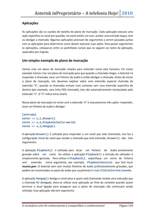 Asterisk inProprietário – A telefonia Hoje! 2010

Aplicações

As aplicações são os cavalos de batalha do plano de marcação. Cada aplicação executa uma
ação específica no canal em questão, tal como emitir um som, aceitar uma entrada toque, tom
ou desligar a chamada. Algumas aplicações precisam de argumentos a serem passados juntos
com as aplicações para determinar como devem executar suas ações. Para passar argumentos
às aplicações, coloque-os entre os parênteses curvos que se seguem ao nome da aplicação,
separados por vírgulas.


Um simples exemplo de plano de marcação

Vamos criar um plano de marcação simples para entender como este funciona. Em nosso
exemplo iremos criar um plano de marcação para que quando a chamada chegar, o Asterisk irá
responder à chamada, tocar um ficheiro de áudio e então desligar a chamada. Antes de iniciar
o plano de marcação, nós devemos explicar sobre uma extensão especial chamada de
extensão “s”, quando as chamadas entram num contexto sem uma extensão específica de
destino (por exemplo, uma linha FXO chamado), elas são automaticamente manipuladas pela
extensão “s”. O “s” indica início (start).

Nosso plano de marcação irá iniciar com a extensão “s” e executaremos três ações: responder,
tocar um ficheiro de áudio e desligar:

[entrada]
exten => s,1,Answer()
exten => s,2,Playback(hello-world)
exten => s,3,Hangup()

A aplicação Answer() É utilizada para responder a um canal que está chamando, isso faz a
configuração inicial do canal que recebe a chamada que está entrando, Answer() não tem
argumentos.

A aplicação Playback() é utilizada para tocar um ficheiro de áudio previamente
gravado sobre um canal. Ao utilizar a aplicação Playback() a entrada do utilizador é
simplesmente ignorada. Para utilizar o Playback(), especifique um nome de ficheiro
sem extensão como argumento, por exemplo, Playback(musica) que fará tocar
musica.gsm. O Asterisk vem com muitos ficheiros de áudio profissionalmente gravados, que
podem ser encontrados na pasta de áudio que usualmente é /var/lib/asterisk/sounds.

A aplicação Hangup() desliga o canal ativo e quem está chamando recebe uma indicação que
a chamada foi desligada, deve-se utilizar essa aplicação ao final do contexto quando quiser
terminar a atual ligação para assegurar que o plano de marcação não continuará sendo
utilizado. Essa aplicação não tem argumento.




A verdadeira arte do conhecimento é compartilhar o conhecimento!                Página 158
 