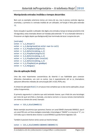 Asterisk inProprietário – A telefonia Hoje! 2010

Manipulando entradas inválidas e tempos decorridos

Bem com os exemplos anteriores temos um menu de voz, mas é preciso controlar algumas
anomalias, a primeira é a entrada inválida de um utilizador, tal função é feita pela extensão
“i”.

Outra situação é quando o utilizador não digita uma entrada a tempo (o tempo provisório é de
10 segundos), estas chamadas devem ser tratadas pela extensão “ t” se o chamador demorar a
Pressionar um digito depois que Background() tiver terminado de tocar o arquivo de som.

[entrada]
exten => s,1,Answer()
exten => s,2,Background(vm-enter-num-to-call)
exten => 1,1,Playback(digits/1)
exten => 1,2,Goto(incoming,s,1)
exten => 2,1,Playback(digits/2)
exten => 2,2,Goto(incoming,s,1)
exten => i,1,Playback(pbx-invalid)
exten => i,2,Goto(incoming,s,1)
exten => t,1,Playback(vm-goodbye)
exten => t,2,Hangup()


Uso da aplicação Dial()

Uma das mais importantes características do Asterisk é sua habilidade para conectar
diferentes chamadores, uns com os outros. Isso é especialmente útil se os chamadores
aplicarem diferentes métodos de comunicação (SIP, H.323, PSTN, etc).

A sintaxe da aplicação Dial() é um pouco mais complexa que as das outras aplicações, já que
utiliza 4 argumentos.

O primeiro argumento é o destino que está tentando chamar, que é feito de uma tecnologia
por meio do qual será feita a chamada, uma barra normal e o recurso remoto (normalmente
um nome ou número de canal). Exemplo:

exten => 123,1,Dial(DAHDI/1)

Neste exemplo assumimos que queremos chamar um canal DAHDI chamando DAHDI/1, que é
um canal FXS com um fone analógico conectado. A tecnologia é “DAHDI” e o recurso é “1”, e o
123 indica que o Asterisk deve chamar o canal DAHDI/1 quando forem digitados 123.

Também é possível chamar vários canais ao mesmo tempo:

exten => 123,1,Dial(DAHDI/1&DAHDI/2&DAHDI/3)

A verdadeira arte do conhecimento é compartilhar o conhecimento!                 Página 160
 