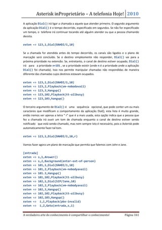 Asterisk inProprietário – A telefonia Hoje! 2010
A aplicação Dial() irá ligar a chamada a aquele que atender primeiro. O segundo argumento
da aplicação Dial() é o tempo decorrido, especificado em segundos. Se não for especificado
um tempo, o telefone irá continuar tocando até alguém atender ou que a pessoa chamando
desista.

exten => 123,1,Dial(DAHDI/1,10)

Se a chamada for atendida antes do tempo decorrido, os canais são ligados e o plano de
marcação será concluído. Se o destino simplesmente não responder, Dial() vai para a
próxima prioridade na extensão. Se, entretanto, o canal de destino estiver ocupado, Dial()
irá para a prioridade n+101 , se a prioridade existir (onde n é a prioridade onde a aplicação
Dial() foi chamada). Isso nos permite manipular chamadas não respondidas de maneira
diferente das chamadas cujos destinos estavam ocupados.

exten   =>   123,1,Dial(DAHDI/1,10)
exten   =>   123,2,Playback(vm-nobodavail)
exten   =>   123,3,Hangup()
exten   =>   123,102,Playback(tt-allbusy)
exten   =>   123,103,hangup()

O terceiro argumento de Dial() é uma sequência opcional, que pode conter um ou mais
caracteres que modificam o comportamento da aplicação Dial(), esta lista é muito grande,
então iremos ver apenas a letra “ r” que é a mais usada, esta opção indica que a pessoa que
fez a chamada irá ouvir um tom de chamada enquanto o canal de destino estiver sendo
notificado que está sendo chamado, mas nem sempre isto é necessário, pois o Asterisk pode
automaticamente fazer tal tom.

exten => 123,1,Dial(DAHDI/1,10,r)

Vamos fazer agora um plano de marcação que permita que falemos com John e Jane.

[entrada]
exten => s,1,Answer()
exten => s,2,Background(enter-ext-of-person)
exten => 101,1,Dial(DAHDI/1,10)
exten => 101,2,Playback(vm-nobodyavail)
exten => 101.3,Hangup()
exten => 101,102,Playback(tt-allbusy)
exten => 102,1,Dial(SIP/Jane,10)
exten => 102,2,Playback(vm-nobodyavail)
exten => 102,3,Hangup()
exten => 102,102,Playback(tt-allbusy)
exten => 102,103,Hangup()
exten => i,1,Playback(pbx-invalid)
exten => i,2,Goto(entrada,s,1)


A verdadeira arte do conhecimento é compartilhar o conhecimento!                 Página 161
 