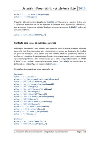 Asterisk inProprietário – A telefonia Hoje! 2010
exten =>     t,1,Playback(vm-goodbye)
exten =>     t,2,Hangup()

O quarto e último argumento da aplicação Dial() é um URL, assim, se o canal de destino tem
a capacidade de receber um URL no momento da chamada, a URL especificada será enviada,
este argumento é raramente utilizado. Qualquer um desses argumento de Dial() podem ser
deixados em branco.

exten => 123,1,Dial(DAHDI/1,,r)



Contexto para tratar as chamadas internas

Bem depois de entender como funciona basicamente o plano de marcação iremos entender
como criar mais de um contexto e fazer estes interagirem, lembre que é essa uma das funções
do plano de marcação. Então vamos criar um contexto chamado (extensões) internas e
configurar a capacidade dessas duas extensões para ligar uma para a outra, este novo contexto
vai se chamar [interno]. Nós iremos deduzir que já esteja configurado um canal FXS DAHDI
(DAHDI/1) e um canal FXO (DAHDI/4) que utilizam o canal [entrada] e um ou mais canal SIP
(SIP/jane), que está configurado no contexto [interno].

Nosso plano de marcação vai ser da seguinte forma:

[entrada]
exten => s,1,Answer()
exten => s,2,Background(enter-ext-of-person)
exten => 101,1,Dial(DAHDI/1,10)
exten => 101,2,Playback(vm-nobodyavail)
exten => 101,3,Hangup()
exten => 101,102,Playback(tt-allbusy)
exten => 101,103,Hangup()
exten => 102,1,Dial(SIP/jane,10)
exten => 102,2,Playback(vm-nobodyavail)
exten => 102,3,Hangup()
exten => 102,102,Playback(tt-allbusy)
exten => 102,103,Hangup()
exten => i,1,Playback(pbx-invalid)
exten => i,2,Goto(entrada,s,1)
exten => t,1,Playback(vm-goodbye)
exten => t,2,Hangup()

[interno]
exten => 101,1,Dial(DAHDI/1,,r)
exten => 102,1,Dial(SIP/jane,,r)



A verdadeira arte do conhecimento é compartilhar o conhecimento!                 Página 162
 