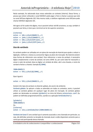 Asterisk inProprietário – A telefonia Hoje! 2010
Neste exemplo, foi adicionado duas novas extensões ao contexto [interno]. Dessa forma, a
pessoa que estiver utilizando o canal DAHDI/1 pode pegar o fone e chamar a pessoa que está
no canal SIP/Jane digitando 102. Pela mesma razão, o telefone registrado como SIP/Jane pode
chamar DAHDI/1 digitando 101.

Até agora só foi usado três dígitos, mas é possível utilizar até 80 caracteres, ou seja, também é
possível usar letras, é claro que o terminal vai ter de suportar caracteres.

[interno]
exten => 101,1,Dial(DAHDI/1,,r)
exten => john,1,Dial(DAHDI/1,,r)
exten => 102,1,Dial(SIP/jane,,r)
exten => jane,1,Dial(SIP/jane,,r)


Uso de variáveis

As variáveis podem ser utilizadas em um plano de marcação do Asterisk para ajudar a reduzir a
digitação, melhorar a clareza ou acrescentar lógica ao plano de marcação. No Asterisk existem
duas formas de referenciar uma variável. Para referenciar o nome da variável, é necessário
digitar simplesmente o nome da variável, tal como JOHN. Se, por outro lado for necessário a
cessar o valor da variável, deve-se digitar um símbolo de dólar, abrir uma chaveta, o nome da
variável e fechar a chaveta. Exemplo ${JOHN}.

JOHN=DAHDI/1
exten => 555,1,Dial(${JOHN},,r)

Que é igual á:

exten => 555,1,Dial(DAHDI/1,,r)

Existem três tipos de variáveis no Asterisk: globais, de canal e de ambiente.
Variáveis globais: Se aplicam a todas as extensões em todos os contextos, assim, é possível
utilizar as variáveis globais em qualquer lugar do plano de marcação. As variáveis globais
podem ser declaradas no contexto [globals] no início do ficheiro extensions.conf. Ou
podem ser definidas programaticamente, usando-se a aplicação SetGlobalVar().

[globals]
JOHN=DAHDI/1
Ou
[interno]
exten => 123,1,SetGlobalVar(JOHN=DAHDI/1)

Variáveis de Canal: É uma variável que é somente associada a uma chamada em particular, ou
seja, são definidas somente na duração da chamada atual e estão disponíveis somente para o
canal que está participando dessa chamada.

A verdadeira arte do conhecimento é compartilhar o conhecimento!                     Página 163
 