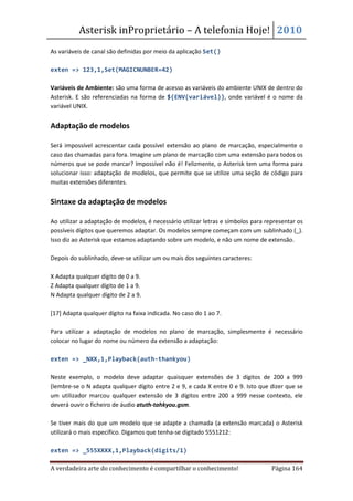 Asterisk inProprietário – A telefonia Hoje! 2010
As variáveis de canal são definidas por meio da aplicação Set()

exten => 123,1,Set(MAGICNUNBER=42)

Variáveis de Ambiente: são uma forma de acesso as variáveis do ambiente UNIX de dentro do
Asterisk. E são referenciadas na forma de ${ENV(variável)}, onde variável é o nome da
variável UNIX.


Adaptação de modelos

Será impossível acrescentar cada possível extensão ao plano de marcação, especialmente o
caso das chamadas para fora. Imagine um plano de marcação com uma extensão para todos os
números que se pode marcar? Impossível não é! Felizmente, o Asterisk tem uma forma para
solucionar isso: adaptação de modelos, que permite que se utilize uma seção de código para
muitas extensões diferentes.


Sintaxe da adaptação de modelos

Ao utilizar a adaptação de modelos, é necessário utilizar letras e símbolos para representar os
possíveis dígitos que queremos adaptar. Os modelos sempre começam com um sublinhado (_).
Isso diz ao Asterisk que estamos adaptando sobre um modelo, e não um nome de extensão.

Depois do sublinhado, deve-se utilizar um ou mais dos seguintes caracteres:

X Adapta qualquer dígito de 0 a 9.
Z Adapta qualquer dígito de 1 a 9.
N Adapta qualquer dígito de 2 a 9.

[17] Adapta qualquer dígito na faixa indicada. No caso do 1 ao 7.

Para utilizar a adaptação de modelos no plano de marcação, simplesmente é necessário
colocar no lugar do nome ou número da extensão a adaptação:

exten => _NXX,1,Playback(auth-thankyou)

Neste exemplo, o modelo deve adaptar quaisquer extensões de 3 dígitos de 200 a 999
(lembre-se o N adapta qualquer dígito entre 2 e 9, e cada X entre 0 e 9. Isto que dizer que se
um utilizador marcou qualquer extensão de 3 dígitos entre 200 a 999 nesse contexto, ele
deverá ouvir o ficheiro de áudio atuth-tahkyou.gsm.

Se tiver mais do que um modelo que se adapte a chamada (a extensão marcada) o Asterisk
utilizará o mais específico. Digamos que tenha-se digitado 5551212:

exten => _555XXXX,1,Playback(digits/1)

A verdadeira arte do conhecimento é compartilhar o conhecimento!                   Página 164
 