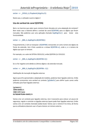 Asterisk inProprietário – A telefonia Hoje! 2010
exten => _55512,1,Playback(digits/2)

Neste caso, o utilizador ouvirá o digito 2


Uso de variável de canal $(EXTEN)

Bem e se tivermos que saber quais números foram discados em uma adaptação de contexto?
Bem neste caso o Asterisk define a variável de canal ${EXTEN} para os dígitos que foram
marcados. Nós podemos usar uma aplicação chamada SayDigits() para testar esta
funcionalidade.

exten => _XXX,1,SayDigits(${EXTEN})

Frequentemente, é útil se manipular o ${EXTEN} removendo um certo número de dígitos da
frente da extensão. Isto é feito usando-se a sintaxe ${EXTEN:x}, onde x; e o número de
dígitos que quer se remover.

Por exemplo, se o valor de EXTEN é 95551212, então ${EXTEN:1} é 5551212.

exten => _XXX,1,SayDigits(${EXTEN:1})

Se o x for negativo será obtido os últimos dígitos x da extensão marcada.

exten => _XXX,1,SayDigits(${EXTEN:-1})

Habilitações de marcação de ligações externas

Agora que já foi apresentado a adaptação de modelos, podemos fazer ligações externas. Então
podemos acrescentar uma variável ao contexto [globals] para definir quais canais serão
utilizados para fazer ligações externas:

[globals]
JOHN=DAHDI/1
JANE=SIP/jane
OUTBOUNDTRUNK=DAHDI/4

Vamos criar um contexto para ligações externas, isto é necessário para colocar um pouco de
segurança, regular e controlar as ligações externas (quem pode fazer ligações externas). Então
vamos criar um contexto chamado [saídas-local]. Vamos usar o número 9 no início, de forma
que os utilizadores deveram usar o 9 para chamar um número externo.




A verdadeira arte do conhecimento é compartilhar o conhecimento!                  Página 165
 