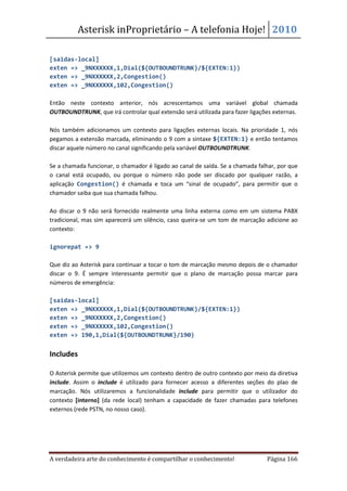 Asterisk inProprietário – A telefonia Hoje! 2010

[saidas-local]
exten => _9NXXXXXX,1,Dial(${OUTBOUNDTRUNK}/${EXTEN:1})
exten => _9NXXXXXX,2,Congestion()
exten => _9NXXXXXX,102,Congestion()

Então neste contexto anterior, nós acrescentamos uma variável global chamada
OUTBOUNDTRUNK, que irá controlar qual extensão será utilizada para fazer ligações externas.

Nós também adicionamos um contexto para ligações externas locais. Na prioridade 1, nós
pegamos a extensão marcada, eliminando o 9 com a sintaxe ${EXTEN:1} e então tentamos
discar aquele número no canal significando pela variável OUTBOUNDTRUNK.

Se a chamada funcionar, o chamador é ligado ao canal de saída. Se a chamada falhar, por que
o canal está ocupado, ou porque o número não pode ser discado por qualquer razão, a
aplicação Congestion() é chamada e toca um “sinal de ocupado”, para permitir que o
chamador saiba que sua chamada falhou.

Ao discar o 9 não será fornecido realmente uma linha externa como em um sistema PABX
tradicional, mas sim aparecerá um silêncio, caso queira-se um tom de marcação adicione ao
contexto:

ignorepat => 9

Que diz ao Asterisk para continuar a tocar o tom de marcação mesmo depois de o chamador
discar o 9. É sempre interessante permitir que o plano de marcação possa marcar para
números de emergência:

[saidas-local]
exten => _9NXXXXXX,1,Dial(${OUTBOUNDTRUNK}/${EXTEN:1})
exten => _9NXXXXXX,2,Congestion()
exten => _9NXXXXXX,102,Congestion()
exten => 190,1,Dial(${OUTBOUNDTRUNK}/190)


Includes

O Asterisk permite que utilizemos um contexto dentro de outro contexto por meio da diretiva
include. Assim o include é utilizado para fornecer acesso a diferentes seções do plao de
marcação. Nós utilizaremos a funcionalidade include para permitir que o utilizador do
contexto [interno] (da rede local) tenham a capacidade de fazer chamadas para telefones
externos (rede PSTN, no nosso caso).




A verdadeira arte do conhecimento é compartilhar o conhecimento!               Página 166
 