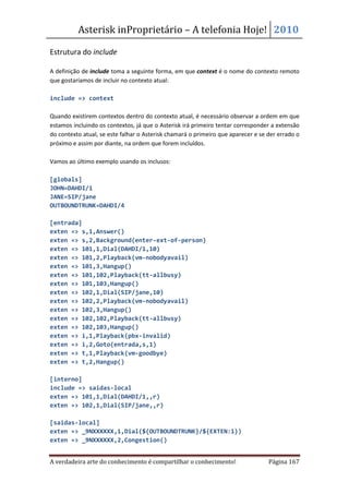 Asterisk inProprietário – A telefonia Hoje! 2010

Estrutura do include

A definição de include toma a seguinte forma, em que context é o nome do contexto remoto
que gostaríamos de incluir no contexto atual:

include => context

Quando existirem contextos dentro do contexto atual, é necessário observar a ordem em que
estamos incluindo os contextos, já que o Asterisk irá primeiro tentar corresponder a extensão
do contexto atual, se este falhar o Asterisk chamará o primeiro que aparecer e se der errado o
próximo e assim por diante, na ordem que forem incluídos.

Vamos ao último exemplo usando os inclusos:

[globals]
JOHN=DAHDI/1
JANE=SIP/jane
OUTBOUNDTRUNK=DAHDI/4

[entrada]
exten => s,1,Answer()
exten => s,2,Background(enter-ext-of-person)
exten => 101,1,Dial(DAHDI/1,10)
exten => 101,2,Playback(vm-nobodyavail)
exten => 101,3,Hangup()
exten => 101,102,Playback(tt-allbusy)
exten => 101,103,Hangup()
exten => 102,1,Dial(SIP/jane,10)
exten => 102,2,Playback(vm-nobodyavail)
exten => 102,3,Hangup()
exten => 102,102,Playback(tt-allbusy)
exten => 102,103,Hangup()
exten => i,1,Playback(pbx-invalid)
exten => i,2,Goto(entrada,s,1)
exten => t,1,Playback(vm-goodbye)
exten => t,2,Hangup()

[interno]
include => saidas-local
exten => 101,1,Dial(DAHDI/1,,r)
exten => 102,1,Dial(SIP/jane,,r)

[saidas-local]
exten => _9NXXXXXX,1,Dial(${OUTBOUNDTRUNK}/${EXTEN:1})
exten => _9NXXXXXX,2,Congestion()


A verdadeira arte do conhecimento é compartilhar o conhecimento!                  Página 167
 