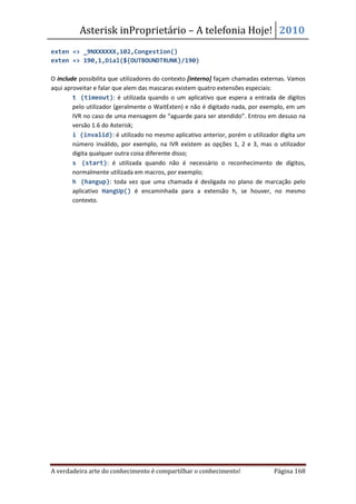 Asterisk inProprietário – A telefonia Hoje! 2010
exten => _9NXXXXXX,102,Congestion()
exten => 190,1,Dial(${OUTBOUNDTRUNK}/190)

O include possibilita que utilizadores do contexto [interno] façam chamadas externas. Vamos
aqui aproveitar e falar que alem das mascaras existem quatro extensões especiais:
    • t (timeout): é utilizada quando o um aplicativo que espera a entrada de dígitos
        pelo utilizador (geralmente o WaitExten) e não é digitado nada, por exemplo, em um
        IVR no caso de uma mensagem de “aguarde para ser atendido”. Entrou em desuso na
        versão 1.6 do Asterisk;
    • i (invalid): é utilizado no mesmo aplicativo anterior, porém o utilizador digita um
        número inválido, por exemplo, na IVR existem as opções 1, 2 e 3, mas o utilizador
        digita qualquer outra coisa diferente disso;
    • s (start): é utilizada quando não é necessário o reconhecimento de dígitos,
        normalmente utilizada em macros, por exemplo;
    • h (hangup): toda vez que uma chamada é desligada no plano de marcação pelo
        aplicativo HangUp() é encaminhada para a extensão h, se houver, no mesmo
        contexto.




A verdadeira arte do conhecimento é compartilhar o conhecimento!               Página 168
 