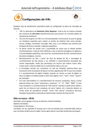 Asterisk inProprietário – A telefonia Hoje! 2010




Qualquer tipo de atendimento automático pode ser configurado no plano de marcação do
Asterisk.
    •     IVR é a abreviatura de Interactive Voice Response. Trate-se de um sistema utilizado
        por empresas de call center (atendimento) para que possam ser marcado opções no
        atendimento eletrônico.
    •     De uma forma geral, um IVR é um microcomputador convencional, ao qual se agrega
        um Hardware específico para realizar as tarefas de telefonia (tais como atender,
        marcar, desligar, reconhecer marcação, falar, etc), e um Software que controle este
        hardware de forma a atender a objetivos específicos.
    • As placas variam de acordo com a quantidade de canais que se deseja atender
        simultaneamente, o tipo de linha telefônica a que se destina (analógicas ou digitais) e
        à funcionalidades específicas, tais como fax, reconhecimento de fala, reconhecimento
        de pulsos analógicos, e outros.
    • Reconhecimento de fala, a partir do final da década de 90, a tecnologia de
        reconhecimento de fala passou a ser confiável e comercialmente alcançável por
        muitas organizações. Ainda que permaneça um recurso que implica custos altos,
        muitas vezes o retorno obtido com o investimento indica o seu uso.
    • A tecnologia consiste em reconhecer na fala do utilizador palavras-chave que
        funcionam como marcadores de desvio no fluxo seguido pelo IVR. O caso mais simples
        é o reconhecimento de dígitos isolados, quando um cliente ao invés de digitar ou
        discar os dígitos no telefone pode-se falar estes dígitos (“um”, “sete”, “nove”, “quatro”
        por exemplo).
    • Um caso intermediário é o reconhecimento de números compostos, letras e certas
        palavras-chaves tais como “setecentos e quatorze”, “L”, “Z”, “SIM”, “NÃO”. O caso
        mais complexo é o reconhecimento de “fala natural”, quando se pode extrair dados a
        partir de um discurso mais complexo, tal como “aplicar mil e duzentos dólares na
        minha conta de previdência privada”. Como “fala natural” entenda-se discursos
        limitados de gramática conhecida em determinado contexto do fluxo do IVR.


Mão na massa – 09.01
Descrição: vamos agregar recursos ao Asterisk, criando facilidades.
Objetivo: facilidades.
Tempo Máximo: 30 minutos.
Instruções: em seu aparelho IP marque com o viva voz ativado para a extensão 600, observe
que o prompts (áudio) esta em Inglês. Iremos agora alterar o prompts (áudio) para português.




A verdadeira arte do conhecimento é compartilhar o conhecimento!                     Página 169
 