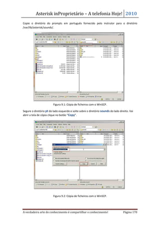 Asterisk inProprietário – A telefonia Hoje! 2010
Copie o diretório do prompts em português fornecido pelo instrutor para o diretório
/var/lib/asterisk/sounds/.




                         Figura 9.1: Cópia de ficheiros com o WinSCP.

Segure o diretório pt do lado esquerdo e solte sobre o diretório sounds do lado direito. Vai
abrir a tela de cópia clique no botão “Copy”.




                         Figura 9.2: Cópia de ficheiros com o WinSCP.




A verdadeira arte do conhecimento é compartilhar o conhecimento!                   Página 170
 