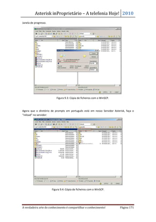 Asterisk inProprietário – A telefonia Hoje! 2010
Janela de progresso.




                          Figura 9.3: Cópia de ficheiros com o WinSCP.



Agora que o diretório de prompts em português está em nosso Servidor Asterisk, faça o
“reload” no servidor:




                       Figura 9.4: Cópia de ficheiros com o WinSCP.




A verdadeira arte do conhecimento é compartilhar o conhecimento!          Página 171
 