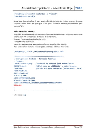 Asterisk inProprietário – A telefonia Hoje! 2010
[root@pbxip asterisk]# rasterisk -x "reload"
[root@pbxip asterisk]#

Agora ligue do seu telefone IP para a extensão 600, se tudo deu certo o prompts do nosso
Servidor Asterisk estará em português. Caso queira realize os mesmos procedimentos para
prompts “br”.


Mão na massa – 09.02
Descrição: Neste laboratório nós iremos configurar variável global para utilizar no contexto do
Asterisk e um IVR com controlo de horário de atendimento.
Objetivo: Configurando variável global e IVR.
Tempo Máximo: 15 minutos.
Instruções: vamos realizar algumas inovações em nosso Servidor Asterisk.
Hora Certa: vamos criar uma variável global para nossa extensão Hora Certa:

[root@pbxip /]# vim /etc/asterisk/pabx/globals.conf

;--------------------------------------------------
; Configuracoes Globais – Formacao Asterisk
; [globals]
CONSOLE=Console/dsp    ;Interface do console para demonstracao
IAXINFO=guest          ;IAXtel nome de utilizador e palavra passe
TRUNKMSD=1             ;Digitos MSD para descascar (normalmente 1 ou 0)
FIXO=/DAHDI/G1
MOVEL=/DAHDI/G2
ACH1=SIP/2000
ACH2=SIP/2001&SIP/2002
ACH3=SIP/2003&SIP/2004
ACH3=SIP/2000&SIP/2001&SIP/2002&SIP/2003&SIP/2004
HORA=602
;
;----------------------------------------------------

Salve e saia: :wq




A verdadeira arte do conhecimento é compartilhar o conhecimento!                   Página 172
 