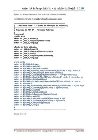 Asterisk inProprietário – A telefonia Hoje! 2010
Agora no ficheiro recursos.conf adicione o contexto da hora.

[root@pbxip /]# vim /etc/asterisk/pabx/recursos.conf

;--------------------------------------------------
;   "recursos.conf" - O plano de marcação do Asterisk;
;--------------------------------------------------
; Recursos do PBX IP – Formacao Asterisk
;
[recursos]
;Hello Word
exten => _600,1,Answer()
exten => _600,2,Playback(hello-word)
exten => _600,3,Hangup()

;Teste de Echo ativado.
exten => _601,1,Answer()
exten => _601,2,Playback(demo-echotest)
exten => _601,3,Echo()
exten => _601,4,Playback(demo-echodone)
exten => _601,5,Hangup()

;Hora certa
exten => ${HORA},1,Answer
exten => ${HORA},n,Wait(1)
exten => ${HORA},n,Set(NumLoops=0)
exten => ${HORA},n(start),Set(FutureTime=$[${EPOCH} + 11],.hours.)
exten => ${HORA},n,Playback(at-tone-time-exactly)
exten => ${HORA},n,GotoIf($["${TIMEFORMAT}" = "kM"]?hr24format)
exten => ${HORA},n,SayUnixTime(${FutureTime},,IM .and. S .seconds. p)
exten => ${HORA},n,Goto(waitloop)
exten => ${HORA},n(hr24format),SayUnixTime(${FutureTime},,k .hours.
.and. M. minutes.)
exten => ${HORA},n(waitloop),Set(TimeLeft=$[${FutureTime} - ${EPOCH}])
exten => ${HORA},n,GotoIf($[${TimeLeft} < 1]?playbeep)
exten => ${HORA},n,Wait(1)
exten => ${HORA},n,Goto(waitloop)
exten => ${HORA},n(playbeep),Playback(beep)
exten => ${HORA},n,Wait(5)
exten => ${HORA},n,Set(NumLoops=$[${NumLoops} + 1])
exten => ${HORA},n,GotoIf($[${NumLoops} < 5]?start)
exten => ${HORA},n,Playback(goodbye)
exten => ${HORA},n,Hangup
;
;---------------------------------------------------

Salve e saia: :wq




A verdadeira arte do conhecimento é compartilhar o conhecimento!   Página 173
 